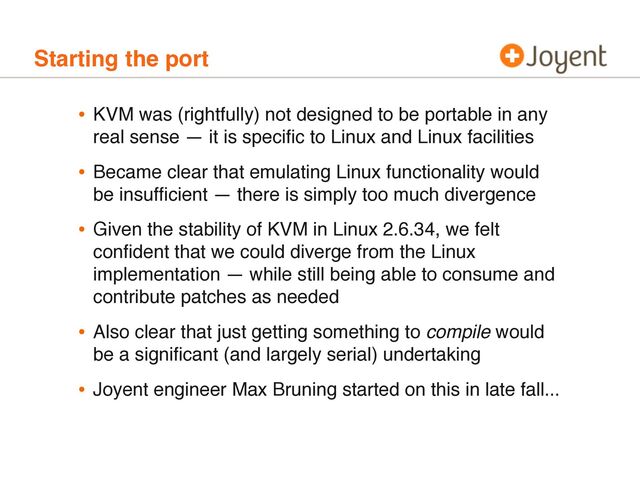 Starting the port
• KVM was (rightfully) not designed to be portable in any
real sense — it is speciﬁc to Linux and Linux facilities
• Became clear that emulating Linux functionality would
be insufﬁcient — there is simply too much divergence
• Given the stability of KVM in Linux 2.6.34, we felt
conﬁdent that we could diverge from the Linux
implementation — while still being able to consume and
contribute patches as needed
• Also clear that just getting something to compile would
be a signiﬁcant (and largely serial) undertaking
• Joyent engineer Max Bruning started on this in late fall...
