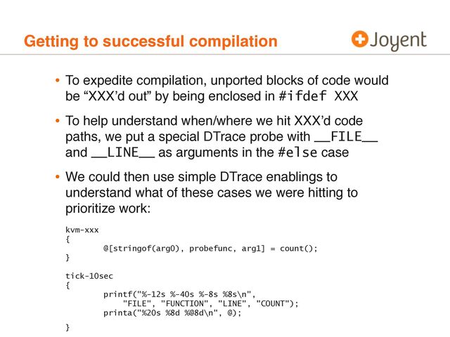 Getting to successful compilation
• To expedite compilation, unported blocks of code would
be “XXXʼd out” by being enclosed in #ifdef XXX
• To help understand when/where we hit XXXʼd code
paths, we put a special DTrace probe with __FILE__
and __LINE__ as arguments in the #else case
• We could then use simple DTrace enablings to
understand what of these cases we were hitting to
prioritize work:
kvm-xxx
{
@[stringof(arg0), probefunc, arg1] = count();
}
tick-10sec
{
printf("%-12s %-40s %-8s %8s\n",
"FILE", "FUNCTION", "LINE", "COUNT");
printa("%20s %8d %@8d\n", @);
}
