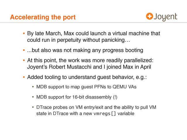 Accelerating the port
• By late March, Max could launch a virtual machine that
could run in perpetuity without panicking…
• ...but also was not making any progress booting
• At this point, the work was more readily parallelized:
Joyentʼs Robert Mustacchi and I joined Max in April
• Added tooling to understand guest behavior, e.g.:
• MDB support to map guest PFNs to QEMU VAs
• MDB support for 16-bit disassembly (!)
• DTrace probes on VM entry/exit and the ability to pull VM
state in DTrace with a new vmregs[] variable
