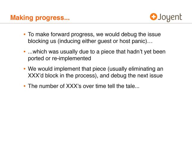 Making progress...
• To make forward progress, we would debug the issue
blocking us (inducing either guest or host panic)…
• ...which was usually due to a piece that hadnʼt yet been
ported or re-implemented
• We would implement that piece (usually eliminating an
XXXʼd block in the process), and debug the next issue
• The number of XXXʼs over time tell the tale...
