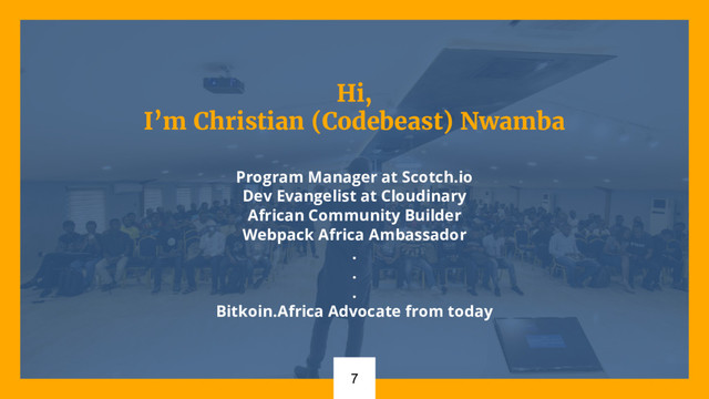 Hi,
I’m Christian (Codebeast) Nwamba
Program Manager at Scotch.io
Dev Evangelist at Cloudinary
African Community Builder
Webpack Africa Ambassador
.
.
.
Bitkoin.Africa Advocate from today
7
