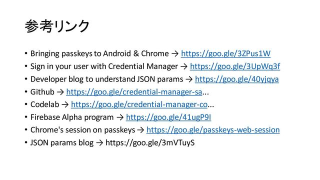 参考リンク
• Bringing passkeys to Android & Chrome → https://goo.gle/3ZPus1W
• Sign in your user with Credential Manager → https://goo.gle/3UpWq3f
• Developer blog to understand JSON params → https://goo.gle/40yjqya
• Github → https://goo.gle/credential-manager-sa...
• Codelab → https://goo.gle/credential-manager-co...
• Firebase Alpha program → https://goo.gle/41ugP9I
• Chrome's session on passkeys → https://goo.gle/passkeys-web-session
• JSON params blog → https://goo.gle/3mVTuyS

