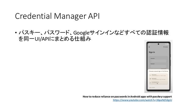 Credential Manager API
• パスキー、パスワード、Googleサインインなどすべての認証情報
を同一UI/APIにまとめる仕組み
How to reduce reliance on passwords in Android apps with passkey support
https://www.youtube.com/watch?v=36peNZUlgzU
