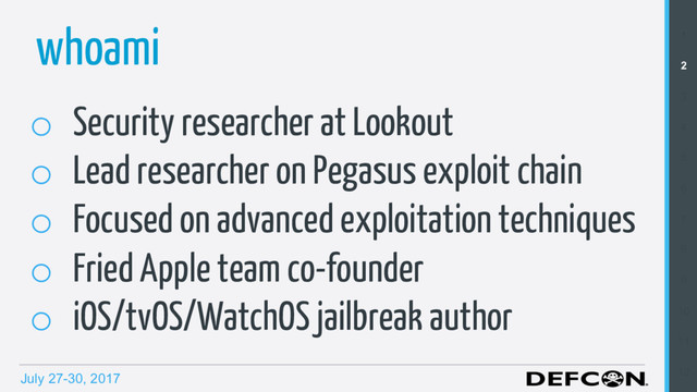 July 27-30, 2017
whoami 1
2
3
4
5
6
7
8
9
10
11
12
o  Security researcher at Lookout
o  Lead researcher on Pegasus exploit chain
o  Focused on advanced exploitation techniques
o  Fried Apple team co-founder
o  iOS/tvOS/WatchOS jailbreak author
