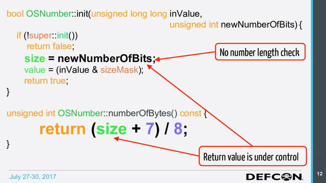 July 27-30, 2017
1
2
3
4
5
6
7
8
9
10
11
12
bool OSNumber::init(unsigned long long inValue,
unsigned int newNumberOfBits) {
if (!super::init())
return false;
size = newNumberOfBits;
value = (inValue & sizeMask);
return true;
}
unsigned int OSNumber::numberOfBytes() const {
return (size + 7) / 8;
}
No number length check
Return value is under control
