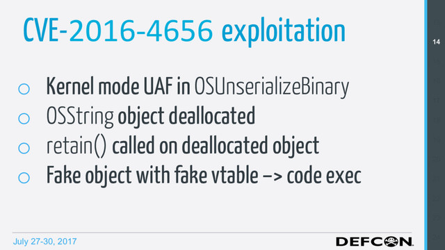 July 27-30, 2017
CVE-2016-4656 exploitation
o  Kernel mode UAF in OSUnserializeBinary
o  OSString object deallocated
o  retain() called on deallocated object
o  Fake object with fake vtable –> code exec
13
14
15
16
17
18
19
20
21
22
23
24

