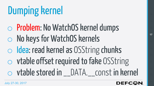 July 27-30, 2017
o  Problem: No WatchOS kernel dumps
o  No keys for WatchOS kernels
o  Idea: read kernel as OSString chunks
o  vtable offset required to fake OSString
o  vtable stored in __DATA.__const in kernel
Dumping kernel 13
14
15
16
17
18
19
20
21
22
23
24
