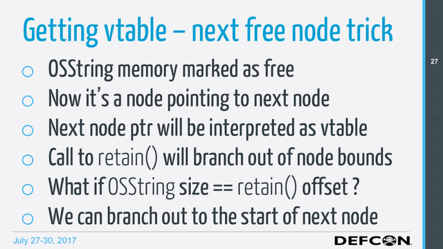 July 27-30, 2017
o  OSString memory marked as free
o  Now it’s a node pointing to next node
o  Next node ptr will be interpreted as vtable
o  Call to retain() will branch out of node bounds
o  What if OSString size == retain() offset ?
o  We can branch out to the start of next node
Getting vtable – next free node trick 25
26
27
28
29
30
31
32
33
34
35
36
