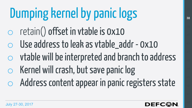July 27-30, 2017
Dumping kernel by panic logs
o  retain() offset in vtable is 0x10
o  Use address to leak as vtable_addr - 0x10
o  vtable will be interpreted and branch to address
o  Kernel will crash, but save panic log
o  Address content appear in panic registers state
37
38
39
40
41
42
43
44
45
46
47
48
