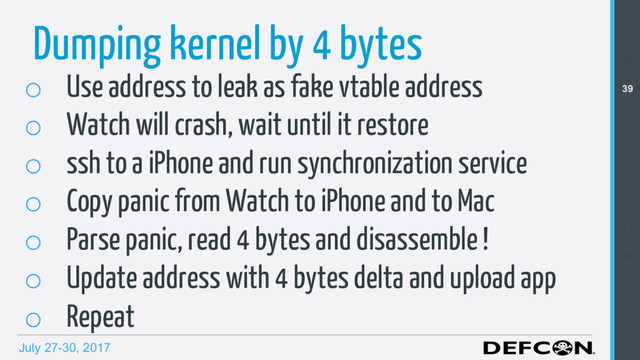 July 27-30, 2017
Dumping kernel by 4 bytes
o  Use address to leak as fake vtable address
o  Watch will crash, wait until it restore
o  ssh to a iPhone and run synchronization service
o  Copy panic from Watch to iPhone and to Mac
o  Parse panic, read 4 bytes and disassemble !
o  Update address with 4 bytes delta and upload app
o  Repeat
37
38
39
40
41
42
43
44
45
46
47
48
