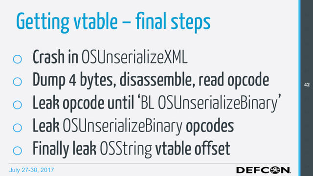 July 27-30, 2017
Getting vtable – final steps
o  Crash in OSUnserializeXML
o  Dump 4 bytes, disassemble, read opcode
o  Leak opcode until ‘BL OSUnserializeBinary’
o  Leak OSUnserializeBinary opcodes
o  Finally leak OSString vtable offset
37
38
39
40
41
42
43
44
45
46
47
48
