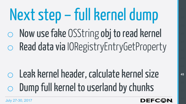 July 27-30, 2017
Next step – full kernel dump
o  Now use fake OSString obj to read kernel
o  Read data via IORegistryEntryGetProperty
o  Leak kernel header, calculate kernel size
o  Dump full kernel to userland by chunks
37
38
39
40
41
42
43
44
45
46
47
48
