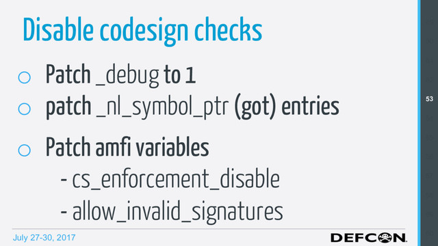 July 27-30, 2017
Disable codesign checks
o  Patch _debug to 1
o  patch _nl_symbol_ptr (got) entries
o  Patch amfi variables
- cs_enforcement_disable
- allow_invalid_signatures
49
50
51
52
53
54
55
56
57
58
59
60
