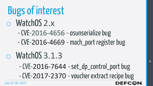 July 27-30, 2017
1
2
3
4
5
6
7
8
9
10
11
12
Bugs of interest
o  WatchOS 2.x
- CVE-2016-4656 - osunserialize bug
- CVE-2016-4669 - mach_port register bug
o  WatchOS 3.1.3
- CVE-2016-7644 - set_dp_control_port bug
- CVE-2017-2370 - voucher extract recipe bug
