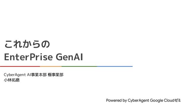 これからの
EnterPrise GenAI
Powered by CyberAgent Google Cloudゼミ
CyberAgent AI事業本部 極事業部
小林拓磨
