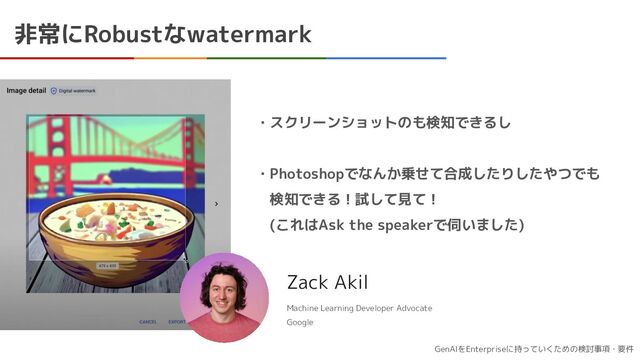 GenAIをEnterpriseに持っていくための検討事項・要件
非常にRobustなwatermark
Zack Akil
Machine Learning Developer Advocate
Google
・スクリーンショットのも検知できるし
・Photoshopでなんか乗せて合成したりしたやつでも
　検知できる！試して見て！
　(これはAsk the speakerで伺いました)
