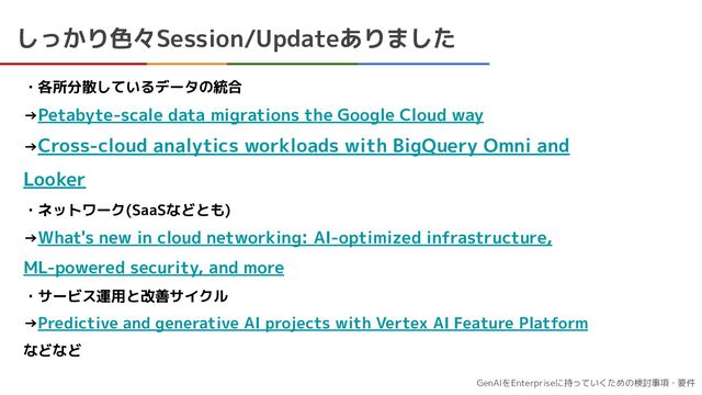 GenAIをEnterpriseに持っていくための検討事項・要件
しっかり色々Session/Updateありました
・各所分散しているデータの統合
→Petabyte-scale data migrations the Google Cloud way
→Cross-cloud analytics workloads with BigQuery Omni and
Looker
・ネットワーク(SaaSなどとも)
→What's new in cloud networking: AI-optimized infrastructure,
ML-powered security, and more
・サービス運用と改善サイクル
→Predictive and generative AI projects with Vertex AI Feature Platform
などなど
