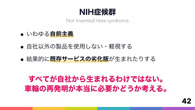 /*)঱ީ܈
w͍ΘΏΔࣗલओٛ
wࣗࣾҎ֎ͷ੡඼Λ࢖༻͠ͳ͍ɾܰࢹ͢Δ
w݁ՌతʹطଘαʔϏεͷྼԽ൛͕ੜ·ΕͨΓ͢Δ
42
Not Invented Here syndrome
͢΂͕͔ͯࣗࣾΒੜ·ΕΔΘ͚Ͱ͸ͳ͍ɻ 
ंྠͷ࠶ൃ໌͕ຊ౰ʹඞཁ͔Ͳ͏͔ߟ͑Δɻ
