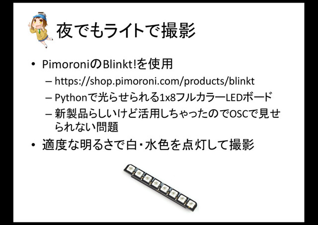 夜でもライトで撮影
• PimoroniのBlinkt!を使用
– https://shop.pimoroni.com/products/blinkt
– Pythonで光らせられる1x8フルカラーLEDボード
– 新製品らしいけど活用しちゃったのでOSCで見せ
られない問題
• 適度な明るさで白・水色を点灯して撮影
