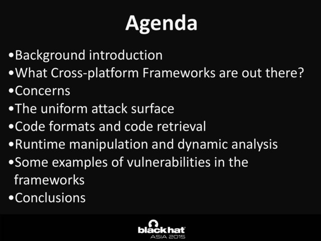 Agenda
•Background	  introduction	  
•What	  Cross-­‐platform	  Frameworks	  are	  out	  there?	  
•Concerns	  
•The	  uniform	  attack	  surface	  
•Code	  formats	  and	  code	  retrieval	  
•Runtime	  manipulation	  and	  dynamic	  analysis	  
•Some	  examples	  of	  vulnerabilities	  in	  the	  
frameworks	  
•Conclusions
