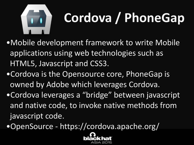 Cordova	  /	  PhoneGap
•Mobile	  development	  framework	  to	  write	  Mobile	  
applications	  using	  web	  technologies	  such	  as	  
HTML5,	  Javascript	  and	  CSS3.	  
•Cordova	  is	  the	  Opensource	  core,	  PhoneGap	  is	  
owned	  by	  Adobe	  which	  leverages	  Cordova.	  
•Cordova	  leverages	  a	  “bridge”	  between	  javascript	  
and	  native	  code,	  to	  invoke	  native	  methods	  from	  
javascript	  code.	  
•OpenSource	  -­‐	  https://cordova.apache.org/
