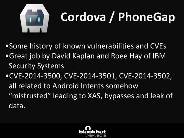 Cordova	  /	  PhoneGap
•Some	  history	  of	  known	  vulnerabilities	  and	  CVEs	  
•Great	  job	  by	  David	  Kaplan	  and	  Roee	  Hay	  of	  IBM	  
Security	  Systems	  
•CVE-­‐2014-­‐3500,	  CVE-­‐2014-­‐3501,	  CVE-­‐2014-­‐3502,	  
all	  related	  to	  Android	  Intents	  somehow	  
“mistrusted”	  leading	  to	  XAS,	  bypasses	  and	  leak	  of	  
data.
