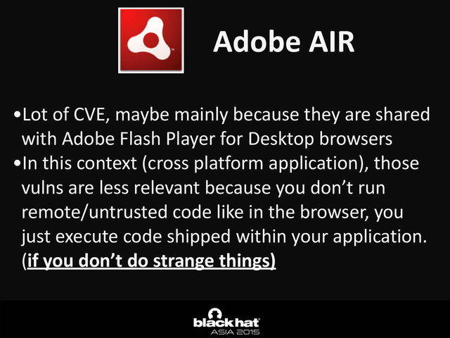 Adobe	  AIR
•Lot	  of	  CVE,	  maybe	  mainly	  because	  they	  are	  shared	  
with	  Adobe	  Flash	  Player	  for	  Desktop	  browsers	  
•In	  this	  context	  (cross	  platform	  application),	  those	  
vulns	  are	  less	  relevant	  because	  you	  don’t	  run	  
remote/untrusted	  code	  like	  in	  the	  browser,	  you	  
just	  execute	  code	  shipped	  within	  your	  application.	  
(if	  you	  don’t	  do	  strange	  things)
