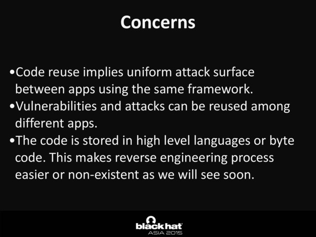 Concerns
•Code	  reuse	  implies	  uniform	  attack	  surface	  
between	  apps	  using	  the	  same	  framework.	  	  
•Vulnerabilities	  and	  attacks	  can	  be	  reused	  among	  
different	  apps.	  
•The	  code	  is	  stored	  in	  high	  level	  languages	  or	  byte	  
code.	  This	  makes	  reverse	  engineering	  process	  
easier	  or	  non-­‐existent	  as	  we	  will	  see	  soon.
