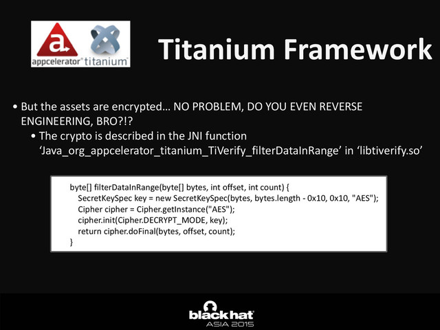 Titanium	  Framework
• But	  the	  assets	  are	  encrypted…	  NO	  PROBLEM,	  DO	  YOU	  EVEN	  REVERSE	  
ENGINEERING,	  BRO?!?	  
• The	  crypto	  is	  described	  in	  the	  JNI	  function	  
‘Java_org_appcelerator_titanium_TiVerify_filterDataInRange’	  in	  ‘libtiverify.so’	  
byte[]	  filterDataInRange(byte[]	  bytes,	  int	  offset,	  int	  count)	  {	  
	  	  	  	  SecretKeySpec	  key	  =	  new	  SecretKeySpec(bytes,	  bytes.length	  -­‐	  0x10,	  0x10,	  "AES");	  
	  	  	  	  Cipher	  cipher	  =	  Cipher.getInstance("AES");	  
	  	  	  	  cipher.init(Cipher.DECRYPT_MODE,	  key);	  
	  	  	  	  return	  cipher.doFinal(bytes,	  offset,	  count);	  
}

