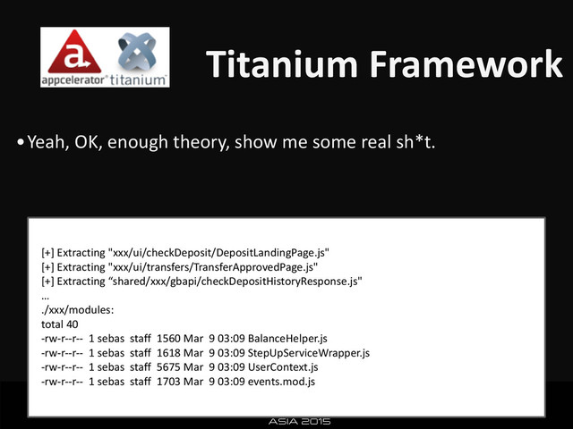 Titanium	  Framework
•Yeah,	  OK,	  enough	  theory,	  show	  me	  some	  real	  sh*t.	  
[+]	  Extracting	  "xxx/ui/checkDeposit/DepositLandingPage.js"	  
[+]	  Extracting	  "xxx/ui/transfers/TransferApprovedPage.js"	  
[+]	  Extracting	  “shared/xxx/gbapi/checkDepositHistoryResponse.js"	  
…	  
./xxx/modules:	  
total	  40	  
-­‐rw-­‐r-­‐-­‐r-­‐-­‐	  	  1	  sebas	  	  staff	  	  1560	  Mar	  	  9	  03:09	  BalanceHelper.js	  
-­‐rw-­‐r-­‐-­‐r-­‐-­‐	  	  1	  sebas	  	  staff	  	  1618	  Mar	  	  9	  03:09	  StepUpServiceWrapper.js	  
-­‐rw-­‐r-­‐-­‐r-­‐-­‐	  	  1	  sebas	  	  staff	  	  5675	  Mar	  	  9	  03:09	  UserContext.js	  
-­‐rw-­‐r-­‐-­‐r-­‐-­‐	  	  1	  sebas	  	  staff	  	  1703	  Mar	  	  9	  03:09	  events.mod.js

