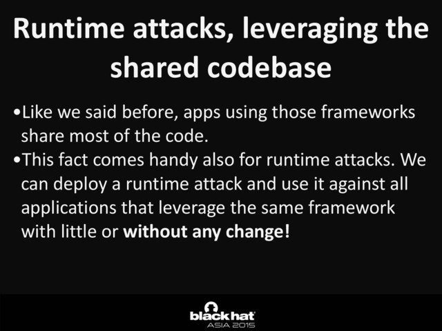 Runtime	  attacks,	  leveraging	  the	  
shared	  codebase
•Like	  we	  said	  before,	  apps	  using	  those	  frameworks	  
share	  most	  of	  the	  code.	  
•This	  fact	  comes	  handy	  also	  for	  runtime	  attacks.	  We	  
can	  deploy	  a	  runtime	  attack	  and	  use	  it	  against	  all	  
applications	  that	  leverage	  the	  same	  framework	  
with	  little	  or	  without	  any	  change!
