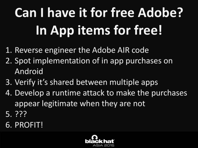 Can	  I	  have	  it	  for	  free	  Adobe?	  
In	  App	  items	  for	  free!
1. Reverse	  engineer	  the	  Adobe	  AIR	  code	  
2. Spot	  implementation	  of	  in	  app	  purchases	  on	  
Android	  
3. Verify	  it’s	  shared	  between	  multiple	  apps	  
4. Develop	  a	  runtime	  attack	  to	  make	  the	  purchases	  
appear	  legitimate	  when	  they	  are	  not	  
5. ???	  
6. PROFIT!
