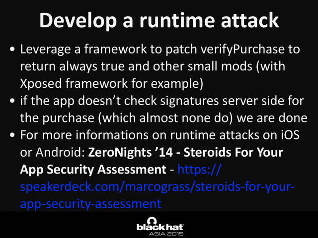 Develop	  a	  runtime	  attack
• Leverage	  a	  framework	  to	  patch	  verifyPurchase	  to	  
return	  always	  true	  and	  other	  small	  mods	  (with	  
Xposed	  framework	  for	  example)	  
• if	  the	  app	  doesn’t	  check	  signatures	  server	  side	  for	  
the	  purchase	  (which	  almost	  none	  do)	  we	  are	  done	  
• For	  more	  informations	  on	  runtime	  attacks	  on	  iOS	  
or	  Android:	  ZeroNights	  ’14	  -­‐	  Steroids	  For	  Your	  
App	  Security	  Assessment	  -­‐	  https://
speakerdeck.com/marcograss/steroids-­‐for-­‐your-­‐
app-­‐security-­‐assessment
