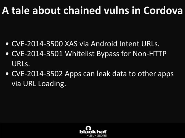 A	  tale	  about	  chained	  vulns	  in	  Cordova
• CVE-­‐2014-­‐3500	  XAS	  via	  Android	  Intent	  URLs.	  
• CVE-­‐2014-­‐3501	  Whitelist	  Bypass	  for	  Non-­‐HTTP	  
URLs.	  
• CVE-­‐2014-­‐3502	  Apps	  can	  leak	  data	  to	  other	  apps	  
via	  URL	  Loading.	  
