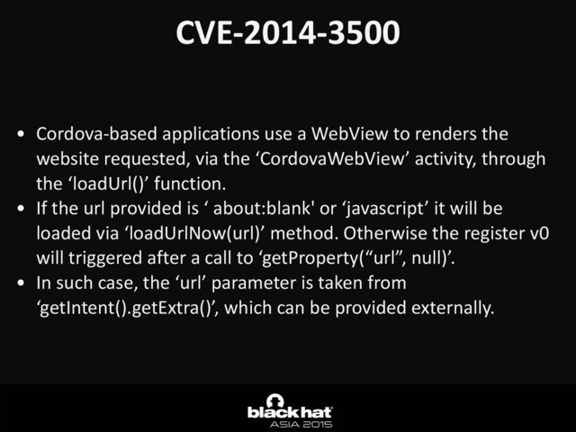 CVE-­‐2014-­‐3500
• Cordova-­‐based	  applications	  use	  a	  WebView	  to	  renders	  the	  
website	  requested,	  via	  the	  ‘CordovaWebView’	  activity,	  through	  
the	  ‘loadUrl()’	  function.	  
• If	  the	  url	  provided	  is	  ‘	  about:blank'	  or	  ‘javascript’	  it	  will	  be	  
loaded	  via	  ‘loadUrlNow(url)’	  method.	  Otherwise	  the	  register	  v0	  
will	  triggered	  after	  a	  call	  to	  ‘getProperty(“url”,	  null)’.	  
• In	  such	  case,	  the	  ‘url’	  parameter	  is	  taken	  from	  
‘getIntent().getExtra()’,	  which	  can	  be	  provided	  externally.	  

