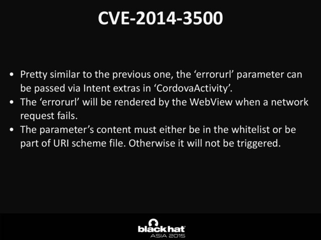 CVE-­‐2014-­‐3500
• Pretty	  similar	  to	  the	  previous	  one,	  the	  ‘errorurl’	  parameter	  can	  
be	  passed	  via	  Intent	  extras	  in	  ‘CordovaActivity’.	  
• The	  ‘errorurl’	  will	  be	  rendered	  by	  the	  WebView	  when	  a	  network	  
request	  fails.	  
• The	  parameter’s	  content	  must	  either	  be	  in	  the	  whitelist	  or	  be	  
part	  of	  URI	  scheme	  file.	  Otherwise	  it	  will	  not	  be	  triggered.	  

