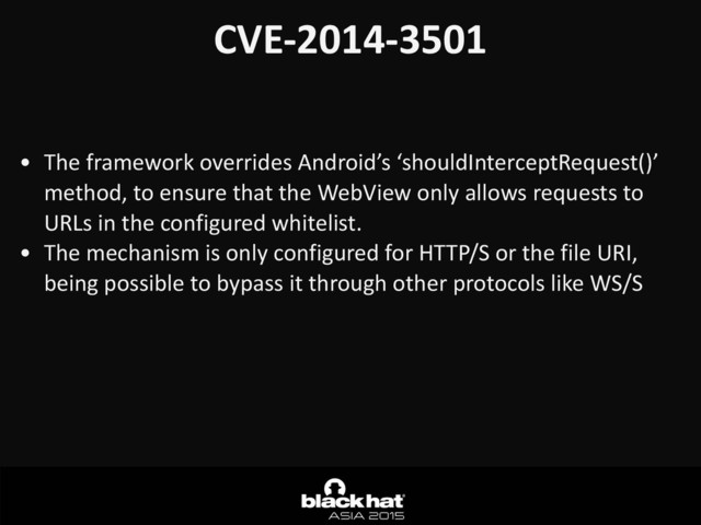 CVE-­‐2014-­‐3501	  
• The	  framework	  overrides	  Android’s	  ‘shouldInterceptRequest()’	  
method,	  to	  ensure	  that	  the	  WebView	  only	  allows	  requests	  to	  
URLs	  in	  the	  configured	  whitelist.	  
• The	  mechanism	  is	  only	  configured	  for	  HTTP/S	  or	  the	  file	  URI,	  
being	  possible	  to	  bypass	  it	  through	  other	  protocols	  like	  WS/S	  

