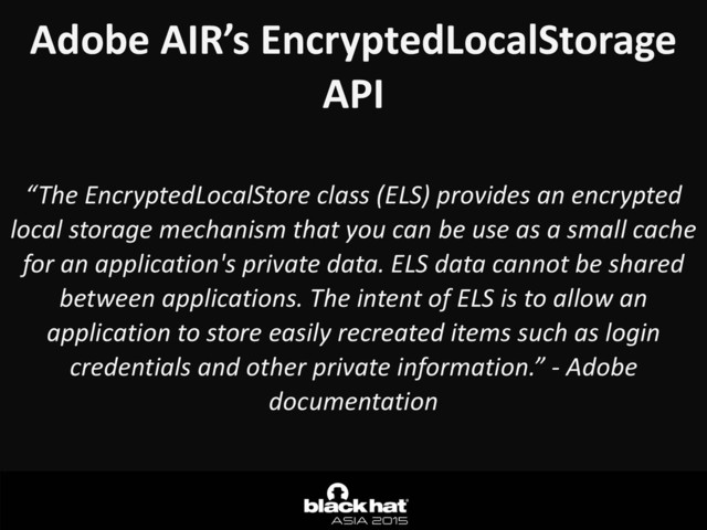 Adobe	  AIR’s	  EncryptedLocalStorage	  
API
“The	  EncryptedLocalStore	  class	  (ELS)	  provides	  an	  encrypted	  
local	  storage	  mechanism	  that	  you	  can	  be	  use	  as	  a	  small	  cache	  
for	  an	  application's	  private	  data.	  ELS	  data	  cannot	  be	  shared	  
between	  applications.	  The	  intent	  of	  ELS	  is	  to	  allow	  an	  
application	  to	  store	  easily	  recreated	  items	  such	  as	  login	  
credentials	  and	  other	  private	  information.”	  -­‐	  Adobe	  
documentation
