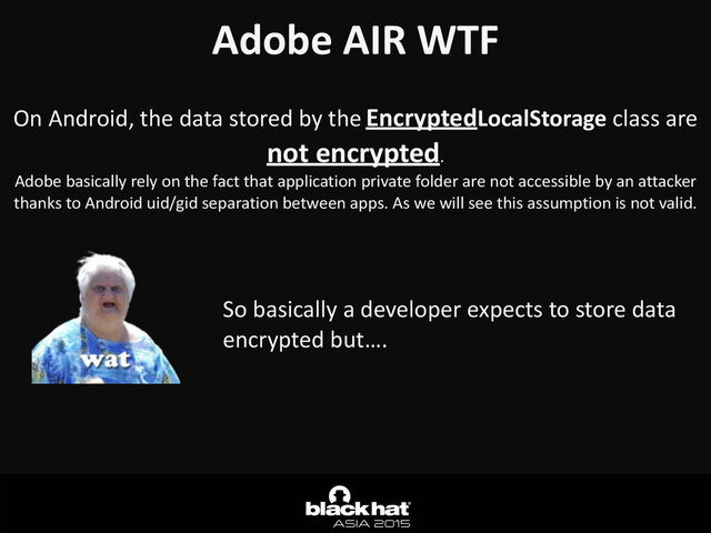 Adobe	  AIR	  WTF	  
On	  Android,	  the	  data	  stored	  by	  the	  EncryptedLocalStorage	  class	  are	  
not	  encrypted.	  
Adobe	  basically	  rely	  on	  the	  fact	  that	  application	  private	  folder	  are	  not	  accessible	  by	  an	  attacker	  
thanks	  to	  Android	  uid/gid	  separation	  between	  apps.	  As	  we	  will	  see	  this	  assumption	  is	  not	  valid.
So	  basically	  a	  developer	  expects	  to	  store	  data	  
encrypted	  but….
