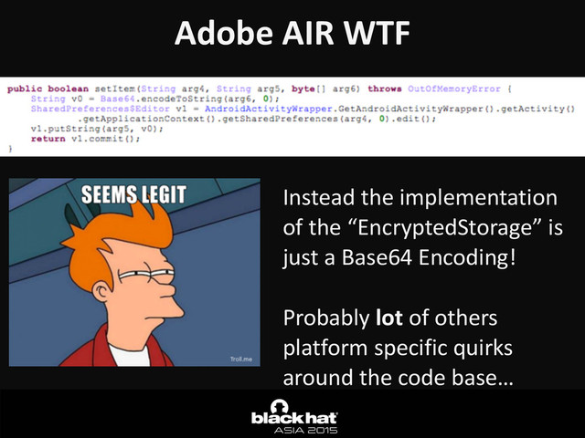 Adobe	  AIR	  WTF	  
Instead	  the	  implementation	  
of	  the	  “EncryptedStorage”	  is	  
just	  a	  Base64	  Encoding!	  
Probably	  lot	  of	  others	  
platform	  specific	  quirks	  
around	  the	  code	  base…
