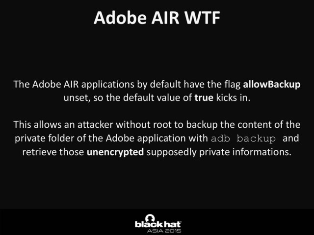 Adobe	  AIR	  WTF	  
The	  Adobe	  AIR	  applications	  by	  default	  have	  the	  flag	  allowBackup	  
unset,	  so	  the	  default	  value	  of	  true	  kicks	  in.	  
This	  allows	  an	  attacker	  without	  root	  to	  backup	  the	  content	  of	  the	  
private	  folder	  of	  the	  Adobe	  application	  with	  adb backup and	  
retrieve	  those	  unencrypted	  supposedly	  private	  informations.
