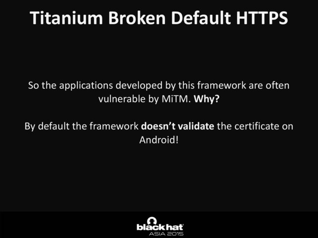 Titanium	  Broken	  Default	  HTTPS
So	  the	  applications	  developed	  by	  this	  framework	  are	  often	  
vulnerable	  by	  MiTM.	  Why?	  
By	  default	  the	  framework	  doesn’t	  validate	  the	  certificate	  on	  
Android!
