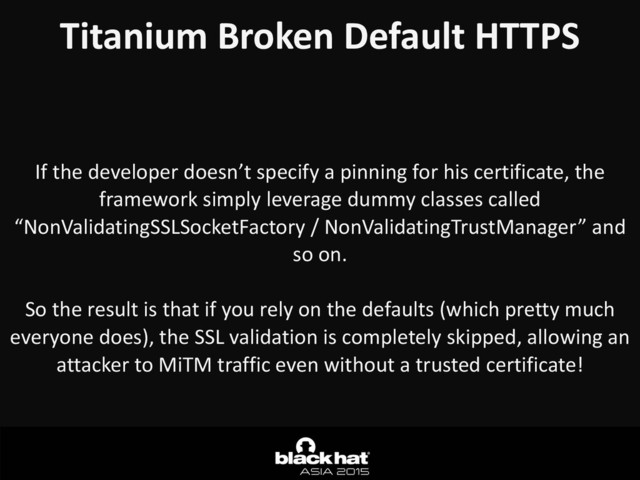 Titanium	  Broken	  Default	  HTTPS
If	  the	  developer	  doesn’t	  specify	  a	  pinning	  for	  his	  certificate,	  the	  
framework	  simply	  leverage	  dummy	  classes	  called	  
“NonValidatingSSLSocketFactory	  /	  NonValidatingTrustManager”	  and	  
so	  on.	  
So	  the	  result	  is	  that	  if	  you	  rely	  on	  the	  defaults	  (which	  pretty	  much	  
everyone	  does),	  the	  SSL	  validation	  is	  completely	  skipped,	  allowing	  an	  
attacker	  to	  MiTM	  traffic	  even	  without	  a	  trusted	  certificate!
