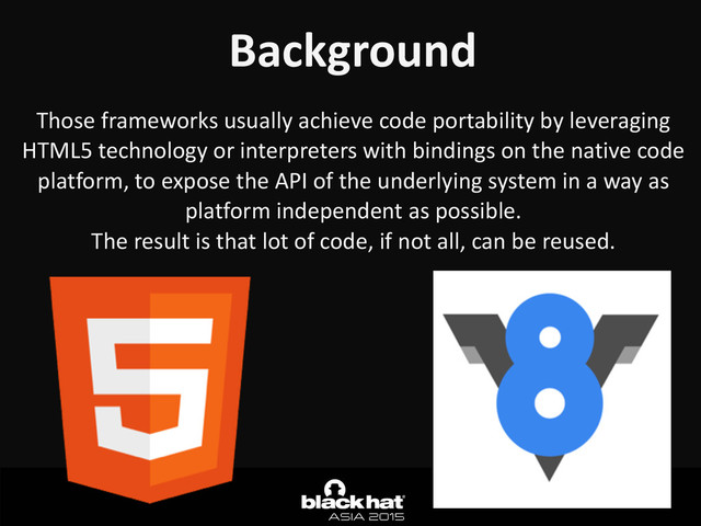 Background
Those	  frameworks	  usually	  achieve	  code	  portability	  by	  leveraging	  
HTML5	  technology	  or	  interpreters	  with	  bindings	  on	  the	  native	  code	  
platform,	  to	  expose	  the	  API	  of	  the	  underlying	  system	  in	  a	  way	  as	  
platform	  independent	  as	  possible.	  
The	  result	  is	  that	  lot	  of	  code,	  if	  not	  all,	  can	  be	  reused.
