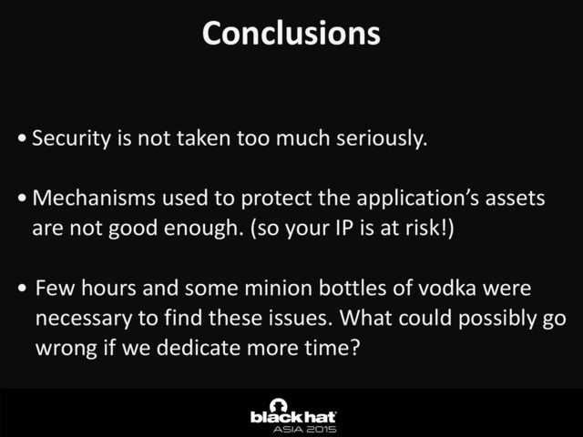 Conclusions	  
• Security	  is	  not	  taken	  too	  much	  seriously.	  
• Mechanisms	  used	  to	  protect	  the	  application’s	  assets	  
are	  not	  good	  enough.	  (so	  your	  IP	  is	  at	  risk!)	  
• Few	  hours	  and	  some	  minion	  bottles	  of	  vodka	  were	  
necessary	  to	  find	  these	  issues.	  What	  could	  possibly	  go	  
wrong	  if	  we	  dedicate	  more	  time?

