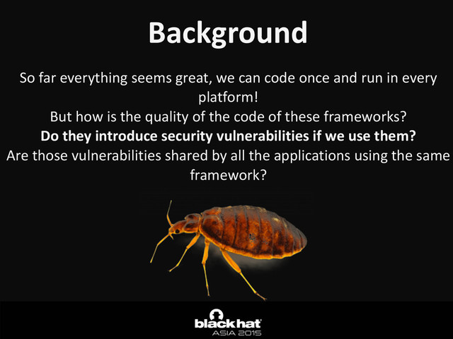 Background
So	  far	  everything	  seems	  great,	  we	  can	  code	  once	  and	  run	  in	  every	  
platform!	  
But	  how	  is	  the	  quality	  of	  the	  code	  of	  these	  frameworks?	  
Do	  they	  introduce	  security	  vulnerabilities	  if	  we	  use	  them?	  
Are	  those	  vulnerabilities	  shared	  by	  all	  the	  applications	  using	  the	  same	  
framework?
