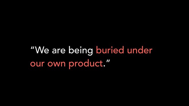 “We are being buried under
our own product.”
