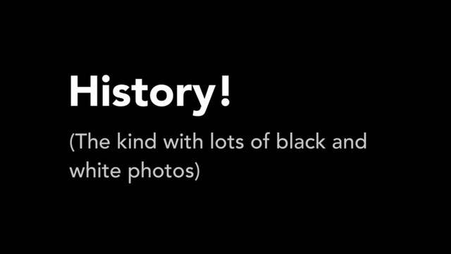 History!
(The kind with lots of black and
white photos)
