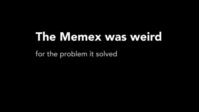 The Memex was weird
for the problem it solved
