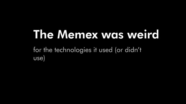 The Memex was weird
for the technologies it used (or didn’t
use)
